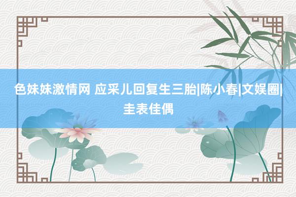 色妹妹激情网 应采儿回复生三胎|陈小春|文娱圈|圭表佳偶