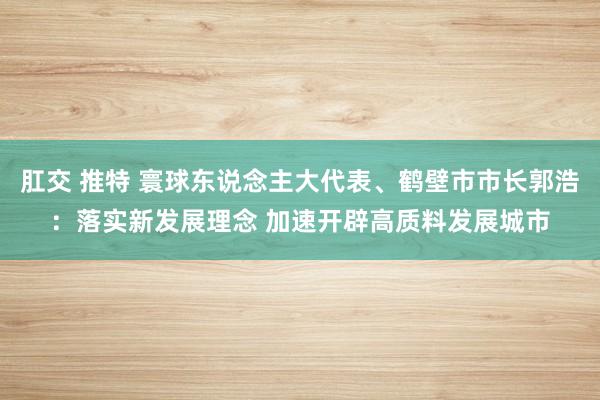 肛交 推特 寰球东说念主大代表、鹤壁市市长郭浩：落实新发展理念 加速开辟高质料发展城市