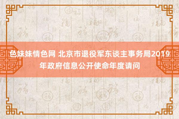 色妹妹情色网 北京市退役军东谈主事务局2019年政府信息公开使命年度请问