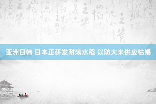 亚洲日韩 日本正研发耐滚水稻 以防大米供应枯竭