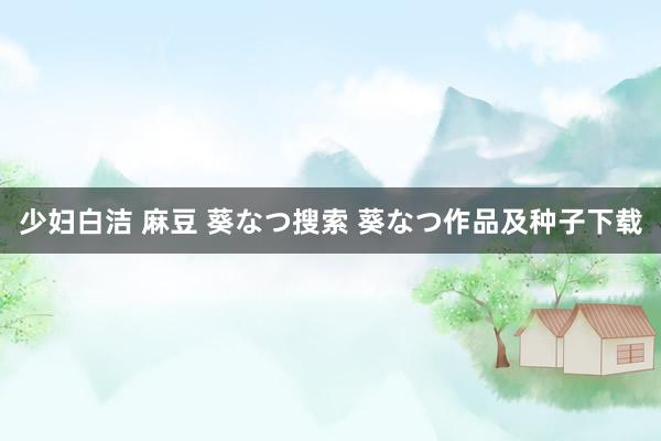 少妇白洁 麻豆 葵なつ搜索 葵なつ作品及种子下载