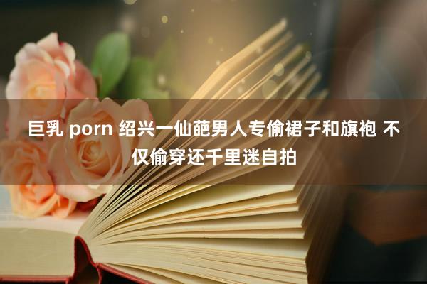 巨乳 porn 绍兴一仙葩男人专偷裙子和旗袍 不仅偷穿还千里迷自拍