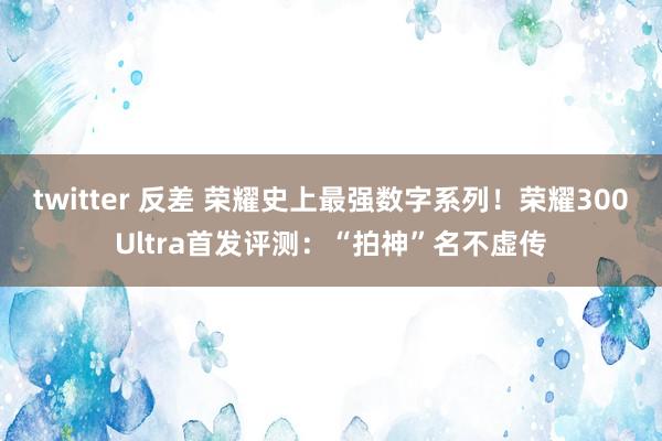 twitter 反差 荣耀史上最强数字系列！荣耀300Ultra首发评测：“拍神”名不虚传