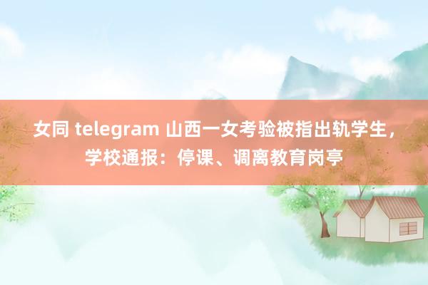 女同 telegram 山西一女考验被指出轨学生，学校通报：停课、调离教育岗亭