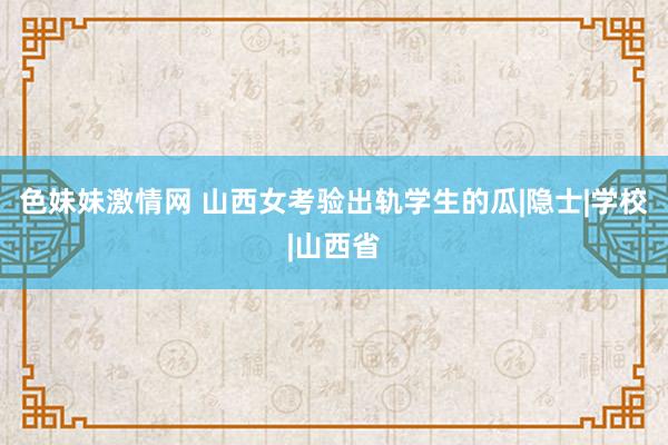 色妹妹激情网 山西女考验出轨学生的瓜|隐士|学校|山西省