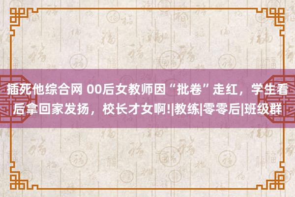 插死他综合网 00后女教师因“批卷”走红，学生看后拿回家发扬，校长才女啊!|教练|零零后|班级群