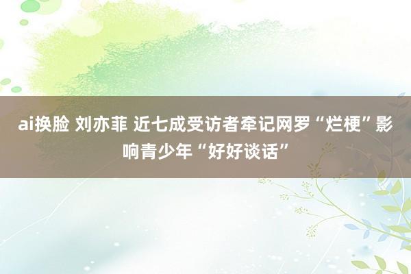 ai换脸 刘亦菲 近七成受访者牵记网罗“烂梗”影响青少年“好好谈话”