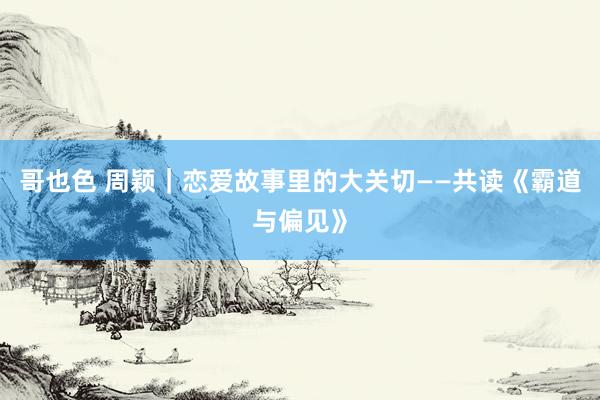 哥也色 周颖｜恋爱故事里的大关切——共读《霸道与偏见》