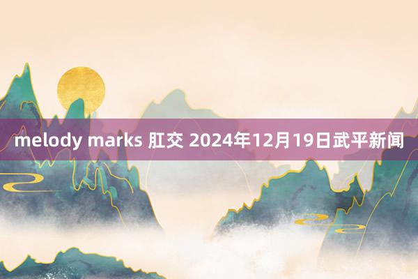 melody marks 肛交 2024年12月19日　武平新闻