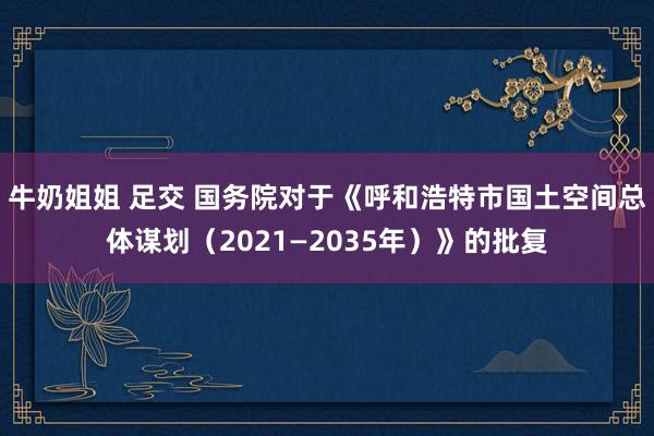 牛奶姐姐 足交 国务院对于《呼和浩特市国土空间总体谋划（2021—2035年）》的批复